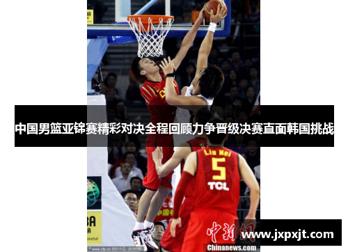 中国男篮亚锦赛精彩对决全程回顾力争晋级决赛直面韩国挑战