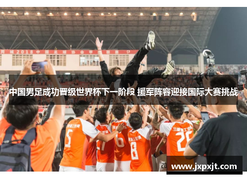 中国男足成功晋级世界杯下一阶段 援军阵容迎接国际大赛挑战