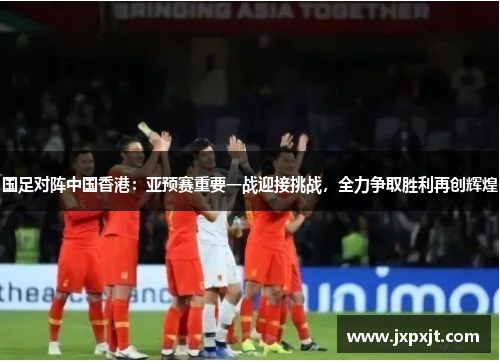 国足对阵中国香港：亚预赛重要一战迎接挑战，全力争取胜利再创辉煌