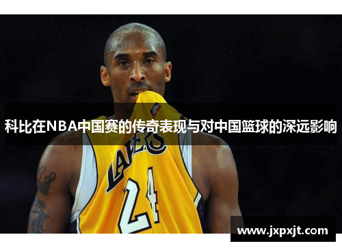 科比在NBA中国赛的传奇表现与对中国篮球的深远影响