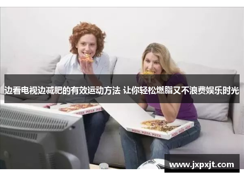 边看电视边减肥的有效运动方法 让你轻松燃脂又不浪费娱乐时光
