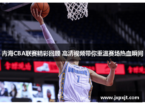 青海CBA联赛精彩回顾 高清视频带你重温赛场热血瞬间